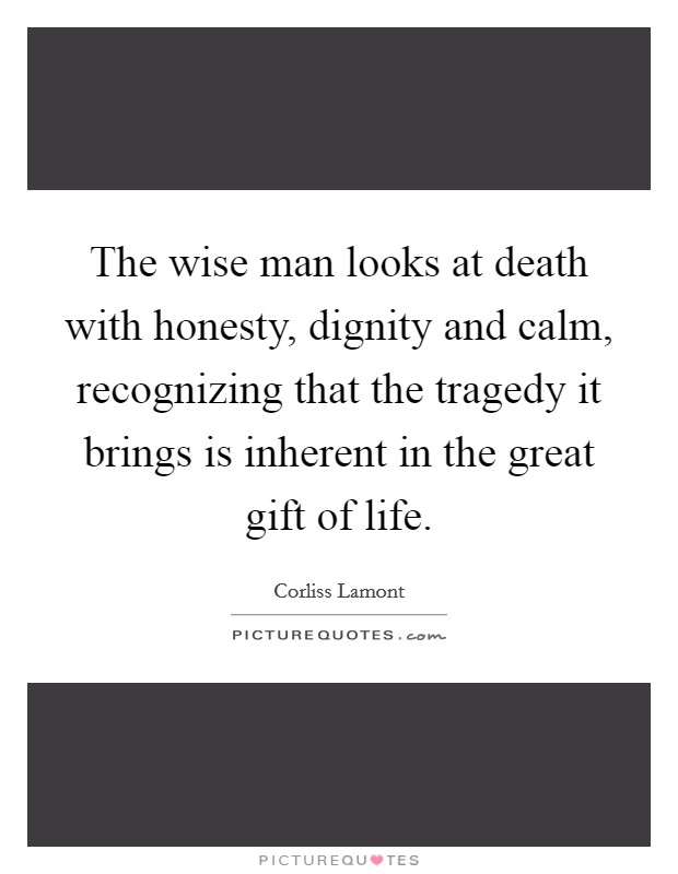 The wise man looks at death with honesty, dignity and calm, recognizing that the tragedy it brings is inherent in the great gift of life. Picture Quote #1