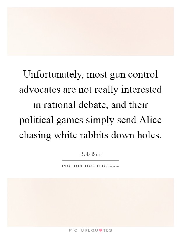 Unfortunately, most gun control advocates are not really interested in rational debate, and their political games simply send Alice chasing white rabbits down holes. Picture Quote #1