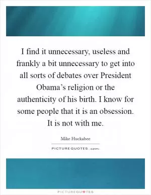 I find it unnecessary, useless and frankly a bit unnecessary to get into all sorts of debates over President Obama’s religion or the authenticity of his birth. I know for some people that it is an obsession. It is not with me Picture Quote #1