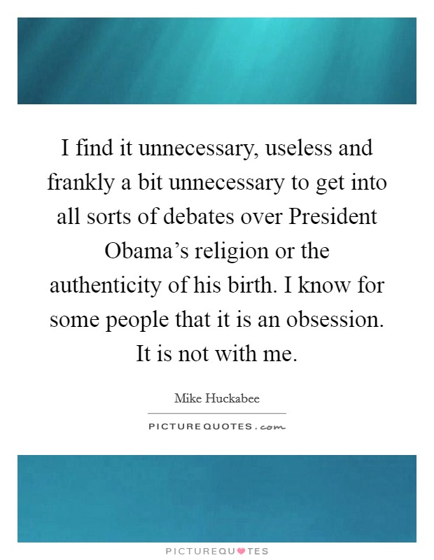 I find it unnecessary, useless and frankly a bit unnecessary to get into all sorts of debates over President Obama's religion or the authenticity of his birth. I know for some people that it is an obsession. It is not with me. Picture Quote #1