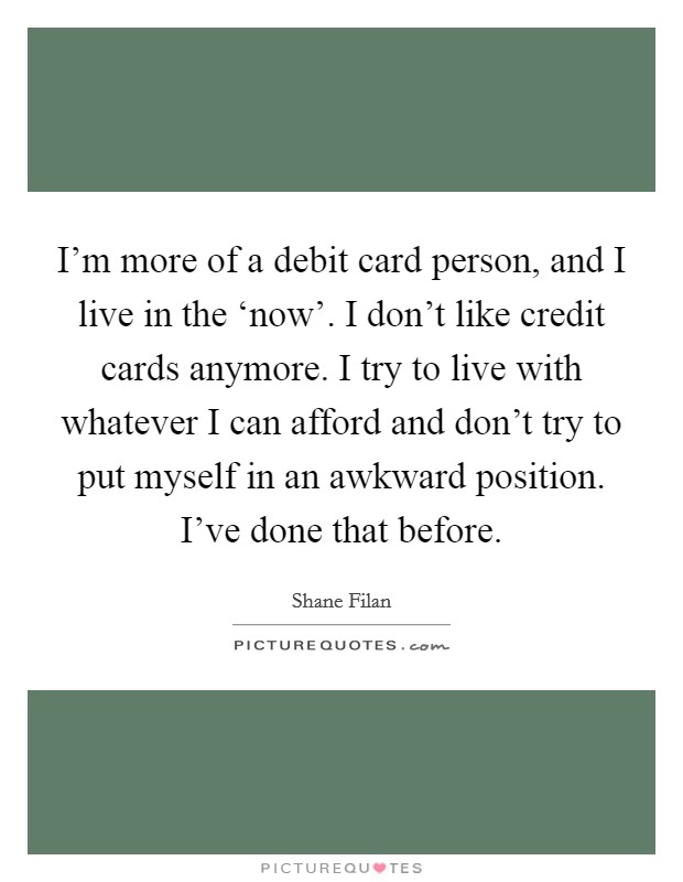 I'm more of a debit card person, and I live in the ‘now'. I don't like credit cards anymore. I try to live with whatever I can afford and don't try to put myself in an awkward position. I've done that before. Picture Quote #1