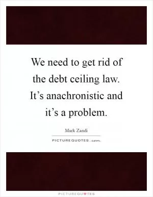 We need to get rid of the debt ceiling law. It’s anachronistic and it’s a problem Picture Quote #1