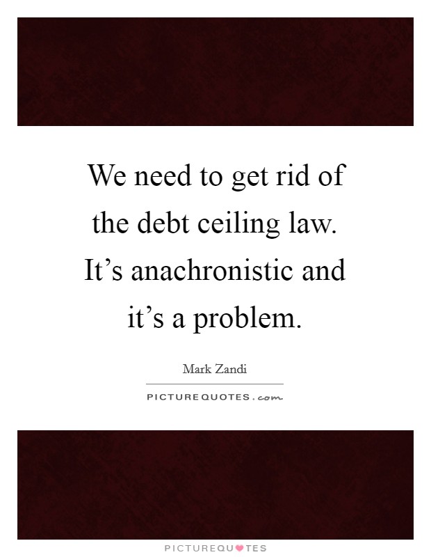 We need to get rid of the debt ceiling law. It's anachronistic and it's a problem. Picture Quote #1