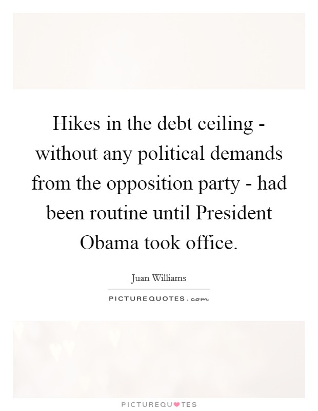 Hikes in the debt ceiling - without any political demands from the opposition party - had been routine until President Obama took office. Picture Quote #1