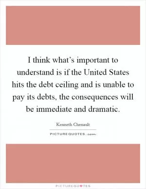 I think what’s important to understand is if the United States hits the debt ceiling and is unable to pay its debts, the consequences will be immediate and dramatic Picture Quote #1
