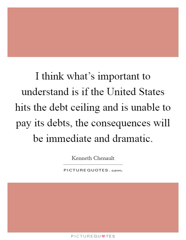 I think what's important to understand is if the United States hits the debt ceiling and is unable to pay its debts, the consequences will be immediate and dramatic. Picture Quote #1