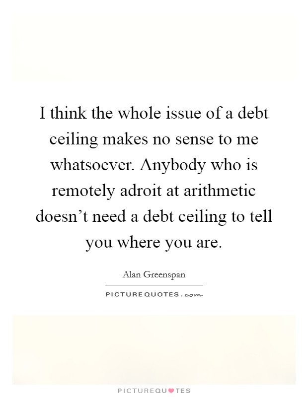 I think the whole issue of a debt ceiling makes no sense to me whatsoever. Anybody who is remotely adroit at arithmetic doesn't need a debt ceiling to tell you where you are. Picture Quote #1
