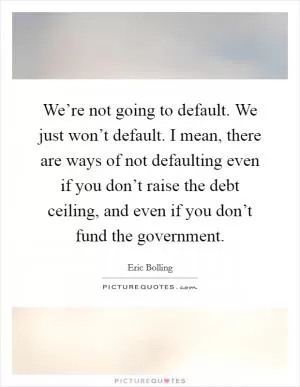 We’re not going to default. We just won’t default. I mean, there are ways of not defaulting even if you don’t raise the debt ceiling, and even if you don’t fund the government Picture Quote #1