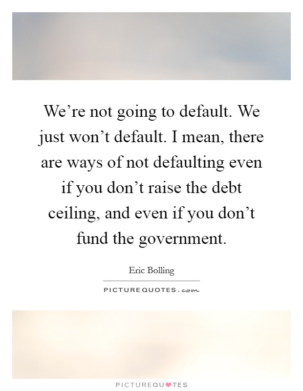 We're not going to default. We just won't default. I mean, there are ways of not defaulting even if you don't raise the debt ceiling, and even if you don't fund the government. Picture Quote #1