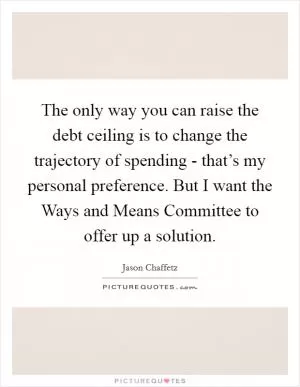 The only way you can raise the debt ceiling is to change the trajectory of spending - that’s my personal preference. But I want the Ways and Means Committee to offer up a solution Picture Quote #1