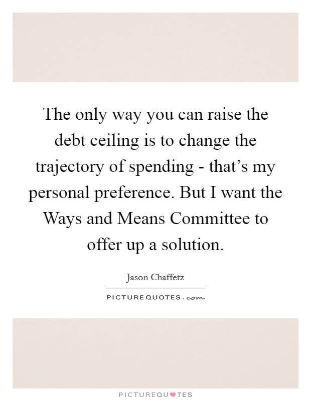 The only way you can raise the debt ceiling is to change the trajectory of spending - that's my personal preference. But I want the Ways and Means Committee to offer up a solution. Picture Quote #1
