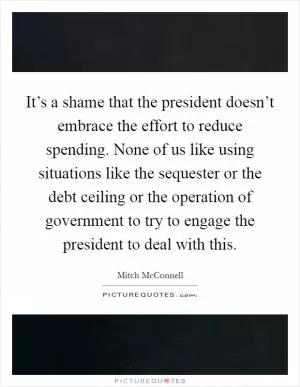 It’s a shame that the president doesn’t embrace the effort to reduce spending. None of us like using situations like the sequester or the debt ceiling or the operation of government to try to engage the president to deal with this Picture Quote #1