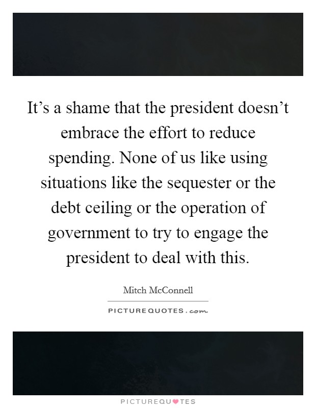 It's a shame that the president doesn't embrace the effort to reduce spending. None of us like using situations like the sequester or the debt ceiling or the operation of government to try to engage the president to deal with this. Picture Quote #1