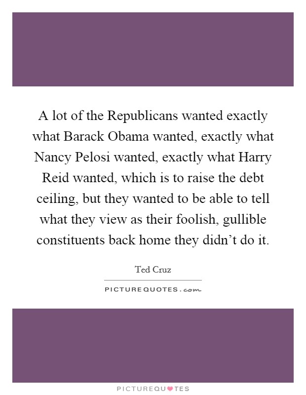 A lot of the Republicans wanted exactly what Barack Obama wanted, exactly what Nancy Pelosi wanted, exactly what Harry Reid wanted, which is to raise the debt ceiling, but they wanted to be able to tell what they view as their foolish, gullible constituents back home they didn't do it. Picture Quote #1