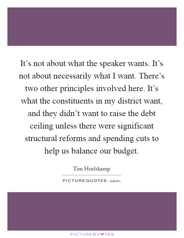 It's not about what the speaker wants. It's not about necessarily what I want. There's two other principles involved here. It's what the constituents in my district want, and they didn't want to raise the debt ceiling unless there were significant structural reforms and spending cuts to help us balance our budget. Picture Quote #1