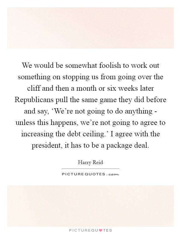 We would be somewhat foolish to work out something on stopping us from going over the cliff and then a month or six weeks later Republicans pull the same game they did before and say, ‘We're not going to do anything - unless this happens, we're not going to agree to increasing the debt ceiling.' I agree with the president, it has to be a package deal. Picture Quote #1