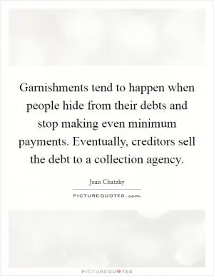 Garnishments tend to happen when people hide from their debts and stop making even minimum payments. Eventually, creditors sell the debt to a collection agency Picture Quote #1