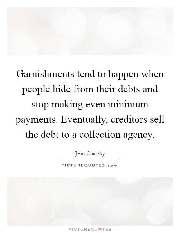 Garnishments tend to happen when people hide from their debts and stop making even minimum payments. Eventually, creditors sell the debt to a collection agency. Picture Quote #1