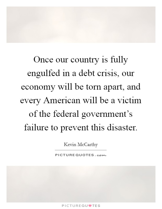 Once our country is fully engulfed in a debt crisis, our economy will be torn apart, and every American will be a victim of the federal government's failure to prevent this disaster. Picture Quote #1
