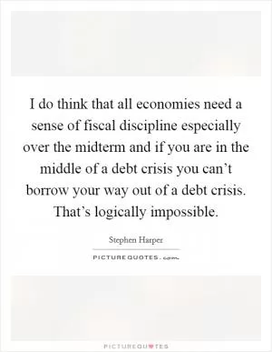 I do think that all economies need a sense of fiscal discipline especially over the midterm and if you are in the middle of a debt crisis you can’t borrow your way out of a debt crisis. That’s logically impossible Picture Quote #1