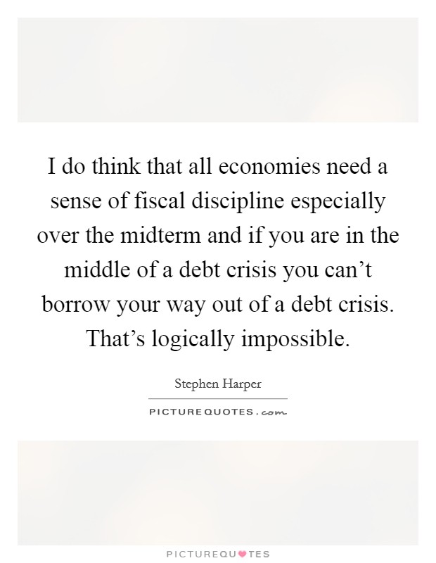 I do think that all economies need a sense of fiscal discipline especially over the midterm and if you are in the middle of a debt crisis you can't borrow your way out of a debt crisis. That's logically impossible. Picture Quote #1