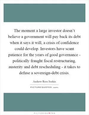 The moment a large investor doesn’t believe a government will pay back its debt when it says it will, a crisis of confidence could develop. Investors have scant patience for the years of good governance - politically fraught fiscal restructuring, austerity and debt rescheduling - it takes to defuse a sovereign-debt crisis Picture Quote #1