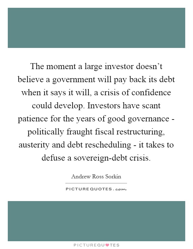 The moment a large investor doesn't believe a government will pay back its debt when it says it will, a crisis of confidence could develop. Investors have scant patience for the years of good governance - politically fraught fiscal restructuring, austerity and debt rescheduling - it takes to defuse a sovereign-debt crisis. Picture Quote #1