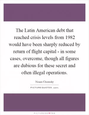 The Latin American debt that reached crisis levels from 1982 would have been sharply reduced by return of flight capital - in some cases, overcome, though all figures are dubious for these secret and often illegal operations Picture Quote #1