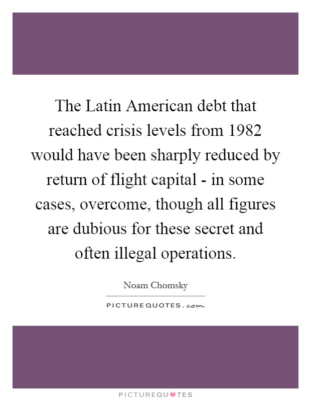 The Latin American debt that reached crisis levels from 1982 would have been sharply reduced by return of flight capital - in some cases, overcome, though all figures are dubious for these secret and often illegal operations. Picture Quote #1