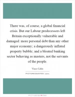 There was, of course, a global financial crisis. But our Labour predecessors left Britain exceptionally vulnerable and damaged: more personal debt than any other major economy; a dangerously inflated property bubble; and a bloated banking sector behaving as masters, not the servants of the people Picture Quote #1