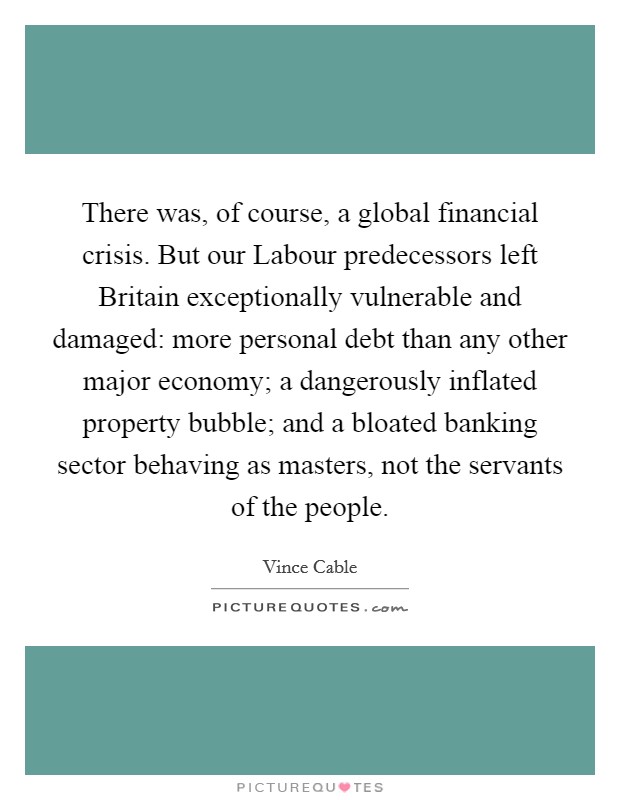 There was, of course, a global financial crisis. But our Labour predecessors left Britain exceptionally vulnerable and damaged: more personal debt than any other major economy; a dangerously inflated property bubble; and a bloated banking sector behaving as masters, not the servants of the people. Picture Quote #1
