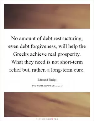 No amount of debt restructuring, even debt forgiveness, will help the Greeks achieve real prosperity. What they need is not short-term relief but, rather, a long-term cure Picture Quote #1