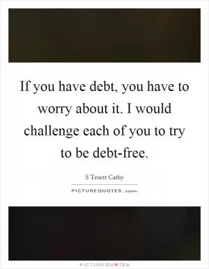 If you have debt, you have to worry about it. I would challenge each of you to try to be debt-free Picture Quote #1
