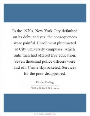 In the 1970s, New York City defaulted on its debt, and yes, the consequences were painful. Enrollment plummeted at City University campuses, which until then had offered free education. Seven thousand police officers were laid off. Crime skyrocketed. Services for the poor disappeared Picture Quote #1