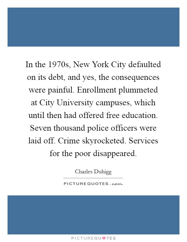 In the 1970s, New York City defaulted on its debt, and yes, the consequences were painful. Enrollment plummeted at City University campuses, which until then had offered free education. Seven thousand police officers were laid off. Crime skyrocketed. Services for the poor disappeared. Picture Quote #1