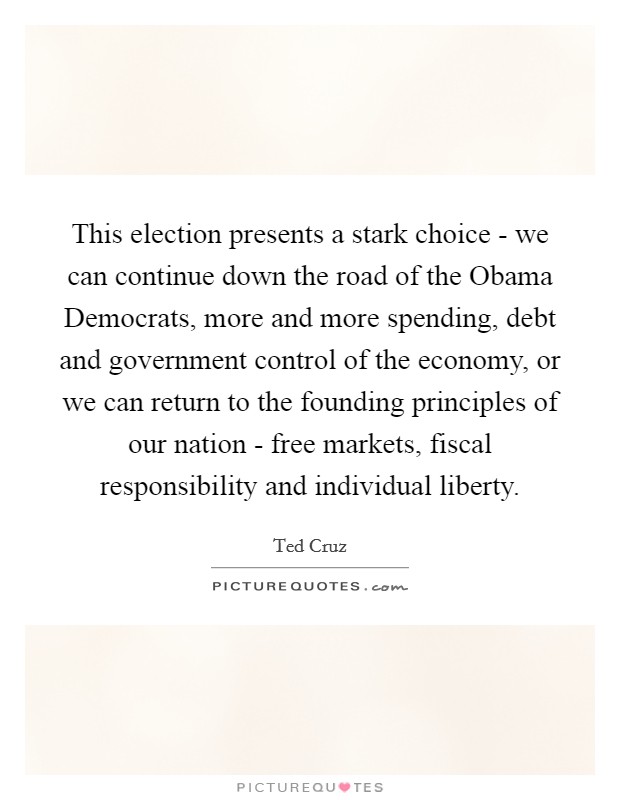 This election presents a stark choice - we can continue down the road of the Obama Democrats, more and more spending, debt and government control of the economy, or we can return to the founding principles of our nation - free markets, fiscal responsibility and individual liberty. Picture Quote #1