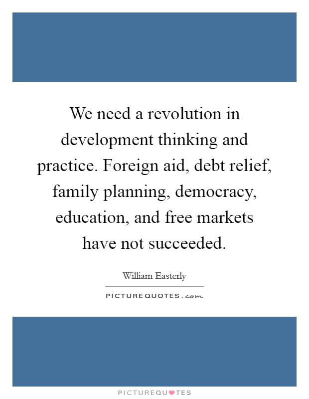 We need a revolution in development thinking and practice. Foreign aid, debt relief, family planning, democracy, education, and free markets have not succeeded. Picture Quote #1