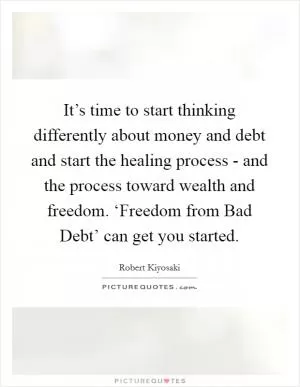 It’s time to start thinking differently about money and debt and start the healing process - and the process toward wealth and freedom. ‘Freedom from Bad Debt’ can get you started Picture Quote #1