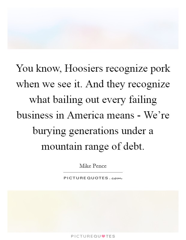 You know, Hoosiers recognize pork when we see it. And they recognize what bailing out every failing business in America means - We're burying generations under a mountain range of debt. Picture Quote #1