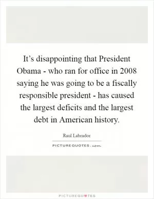 It’s disappointing that President Obama - who ran for office in 2008 saying he was going to be a fiscally responsible president - has caused the largest deficits and the largest debt in American history Picture Quote #1