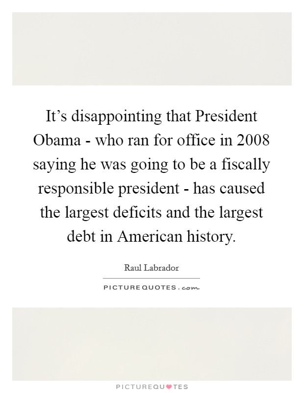 It's disappointing that President Obama - who ran for office in 2008 saying he was going to be a fiscally responsible president - has caused the largest deficits and the largest debt in American history. Picture Quote #1