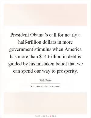 President Obama’s call for nearly a half-trillion dollars in more government stimulus when America has more than $14 trillion in debt is guided by his mistaken belief that we can spend our way to prosperity Picture Quote #1