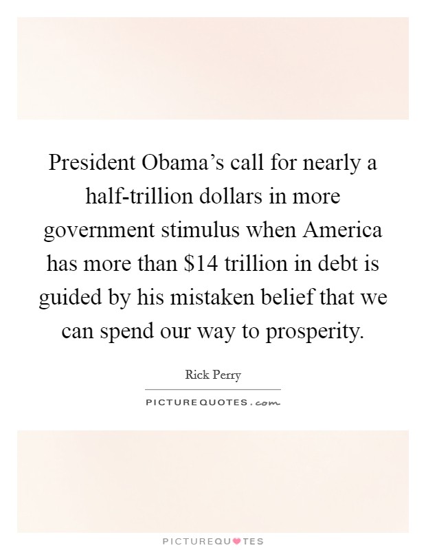 President Obama's call for nearly a half-trillion dollars in more government stimulus when America has more than $14 trillion in debt is guided by his mistaken belief that we can spend our way to prosperity. Picture Quote #1
