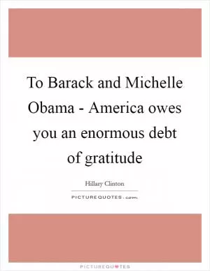 To Barack and Michelle Obama - America owes you an enormous debt of gratitude Picture Quote #1