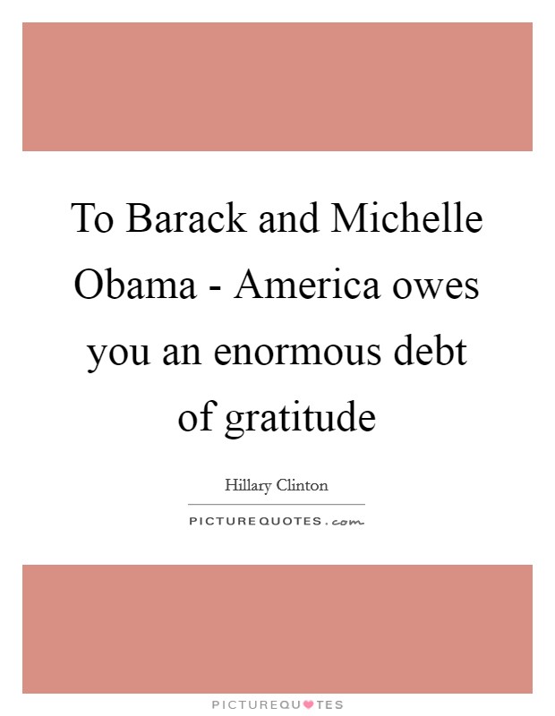 To Barack and Michelle Obama - America owes you an enormous debt of gratitude Picture Quote #1