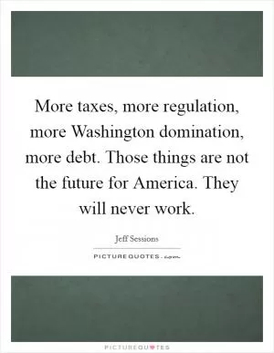 More taxes, more regulation, more Washington domination, more debt. Those things are not the future for America. They will never work Picture Quote #1