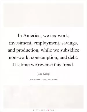 In America, we tax work, investment, employment, savings, and production, while we subsidize non-work, consumption, and debt. It’s time we reverse this trend Picture Quote #1