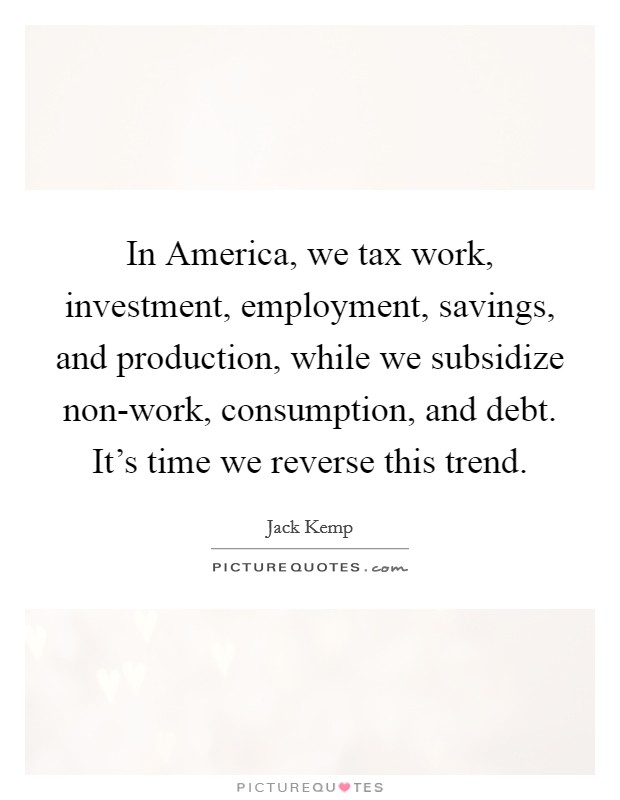 In America, we tax work, investment, employment, savings, and production, while we subsidize non-work, consumption, and debt. It's time we reverse this trend. Picture Quote #1