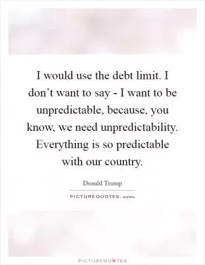 I would use the debt limit. I don’t want to say - I want to be unpredictable, because, you know, we need unpredictability. Everything is so predictable with our country Picture Quote #1