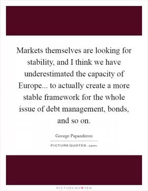 Markets themselves are looking for stability, and I think we have underestimated the capacity of Europe... to actually create a more stable framework for the whole issue of debt management, bonds, and so on Picture Quote #1